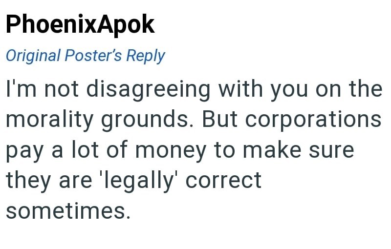 PhoenixApok Original Poster's Reply I'm not disagreeing with you on the morality grounds. But corporations pay a lot of money to make sure they are 'legally' correct. sometimes.