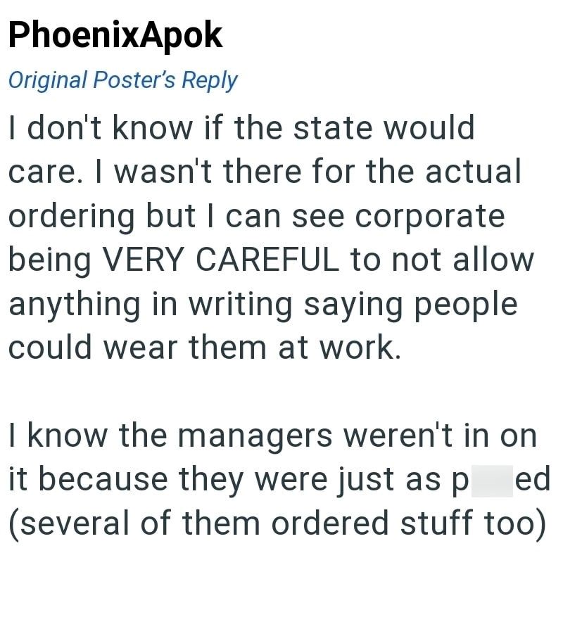 PhoenixApok Original Poster's Reply I don't know if the state would care. I wasn't there for the actual ordering but I can see corporate being VERY CAREFUL to not allow anything in writing saying people could wear them at work. I know the managers weren't in on it because they were just as p ed (several of them ordered stuff too)