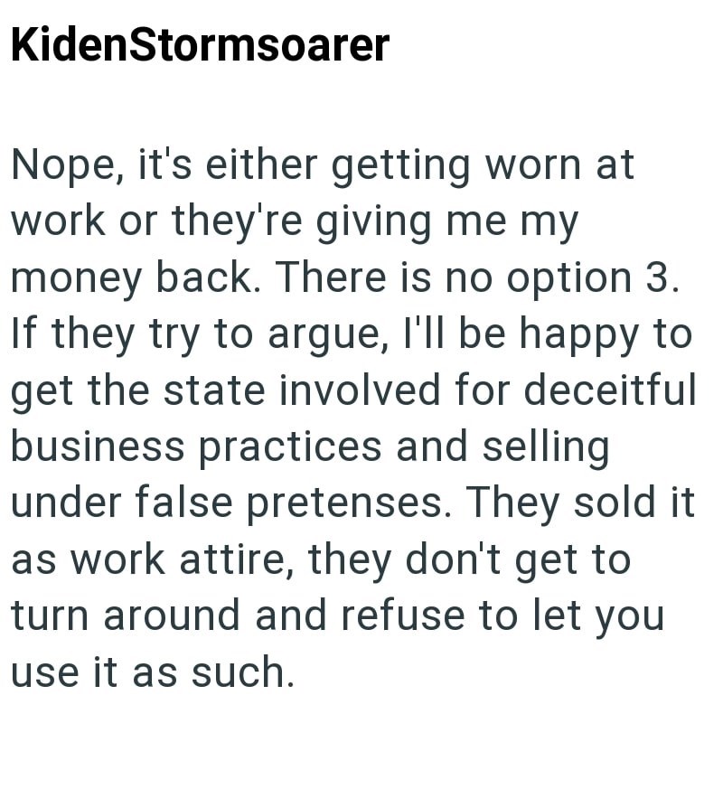 KidenStormsoarer Nope, it's either getting worn at work or they're giving me my money back. There is no option 3. If they try to argue, I'll be happy to get the state involved for deceitful business practices and selling under false pretenses. They sold it as work attire, they don't get to turn around and refuse to let you use it as such.