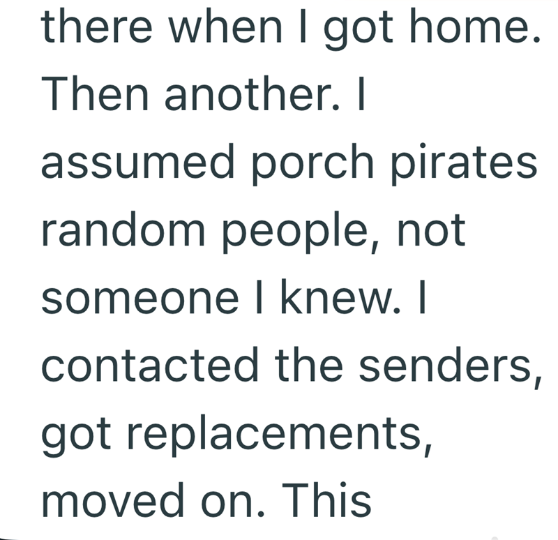 there when I got home. Then another. I assumed porch pirates. random people, not someone I knew. I contacted the senders, got replacements, moved on. This