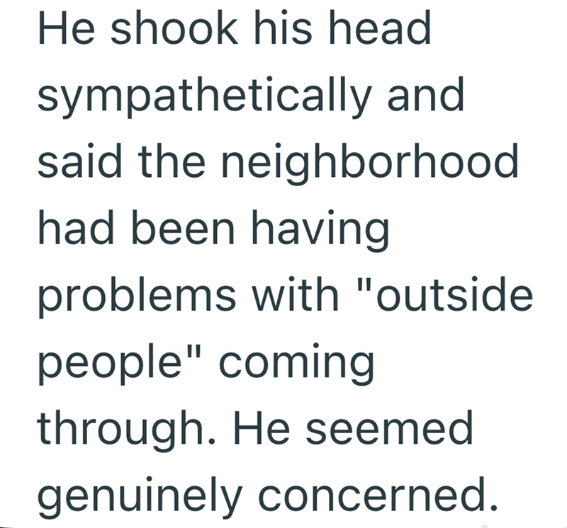 He shook his head sympathetically and said the neighborhood had been having problems with "outside people" coming through. He seemed genuinely concerned.