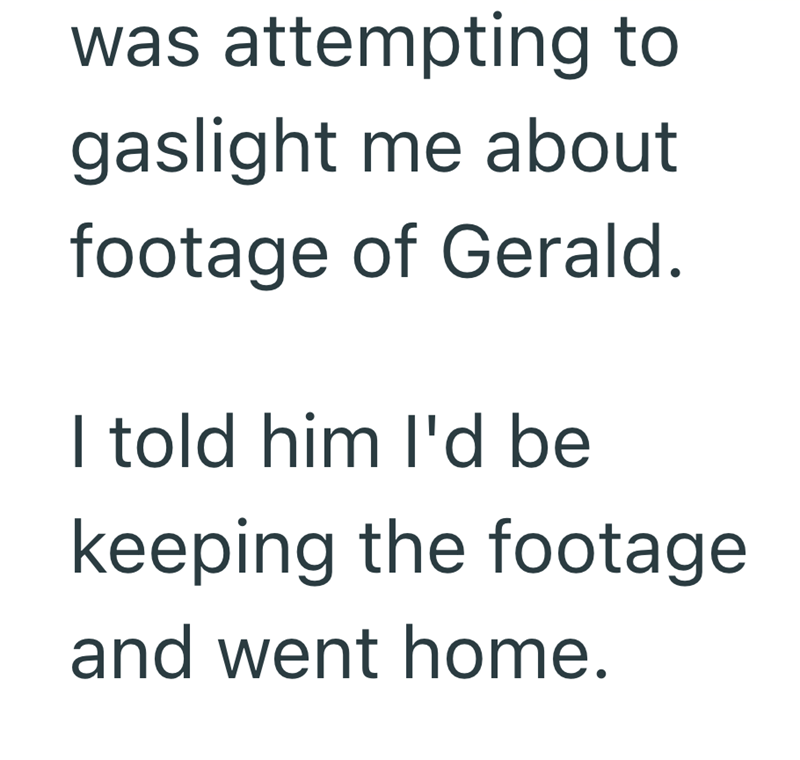 was attempting to gaslight me about footage of Gerald. I told him I'd be keeping the footage and went home.