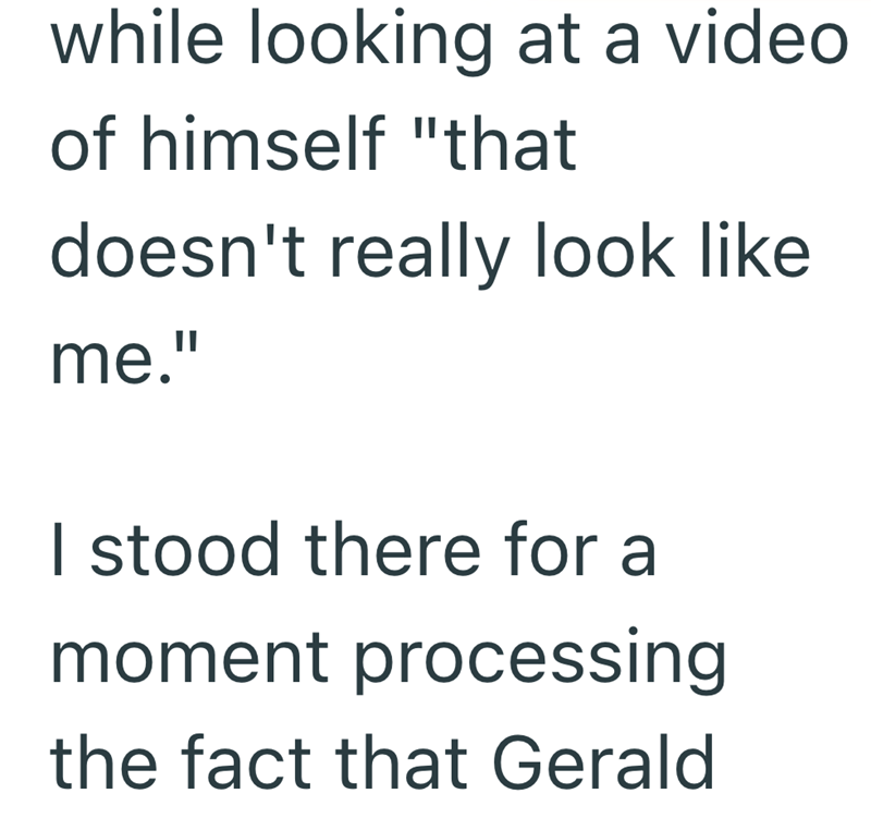 while looking at a video of himself "that doesn't really look like me." I stood there for a moment processing the fact that Gerald