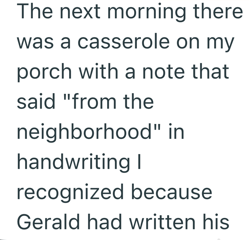 The next morning there was a casserole on my porch with a note that said "from the neighborhood" in handwriting I recognized because Gerald had written his