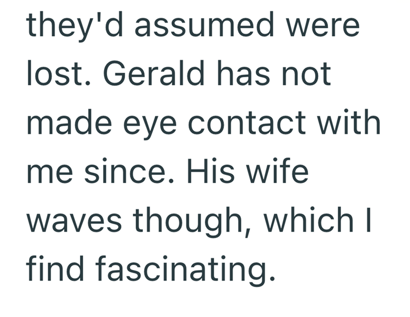 they'd assumed were lost. Gerald has not made eye contact with me since. His wife waves though, which I find fascinating.