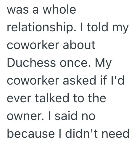was a whole relationship. I told my coworker about Duchess once. My coworker asked if I'd ever talked to the owner. I said no because I didn't need