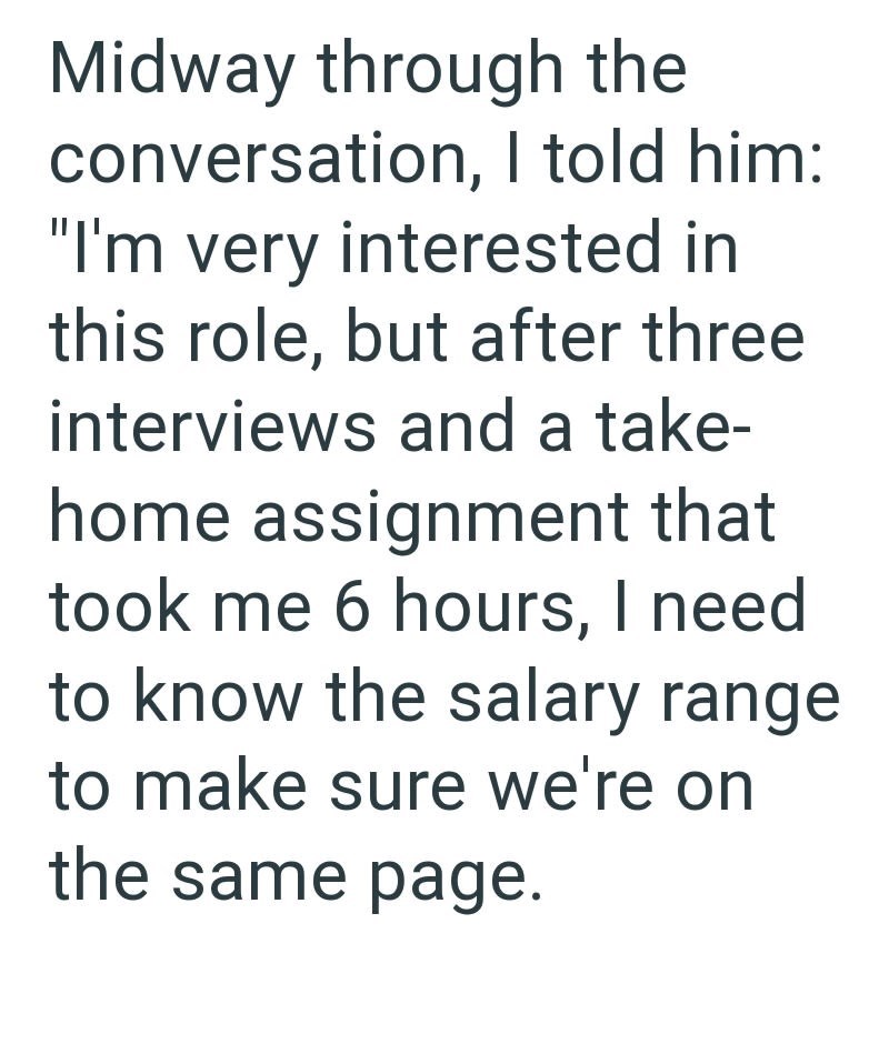 Midway through the conversation, I told him: "I'm very interested in this role, but after three interviews and a take- home assignment that took me 6 hours, I need to know the salary range to make sure we're on the same page.