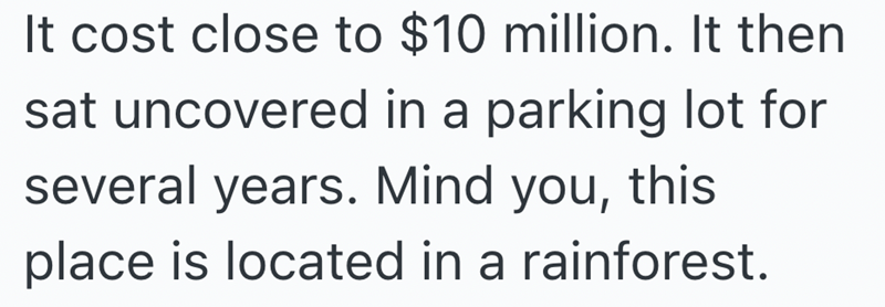 It cost close to $10 million. It then sat uncovered in a parking lot for several years. Mind you, this place is located in a rainforest.