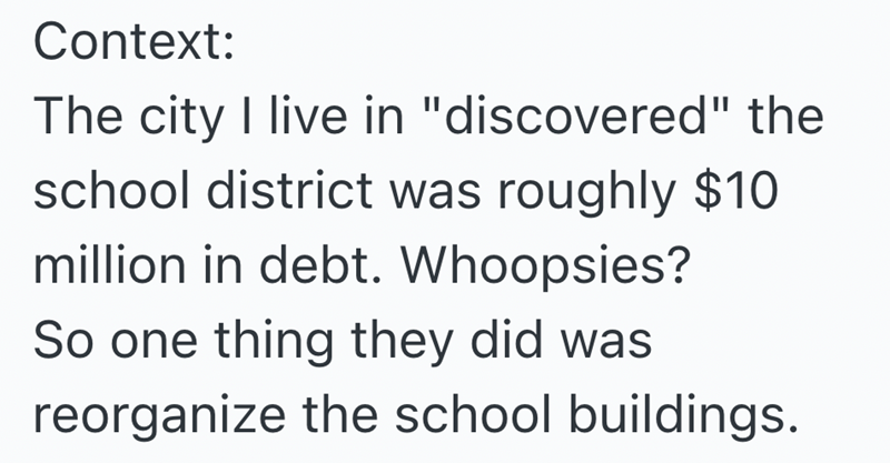 Context: The city I live in "discovered" the school district was roughly $10 million in debt. Whoopsies? So one thing they did was reorganize the school buildings.