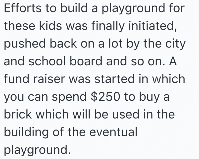 Efforts to build a playground for these kids was finally initiated, pushed back on a lot by the city and school board and so on. A fund raiser was started in which you can spend $250 to buy a brick which will be used in the building of the eventual playground.