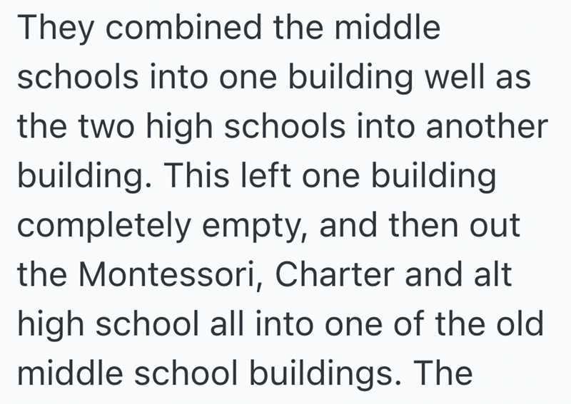 They combined the middle schools into one building well as the two high schools into another building. This left one building completely empty, and then out the Montessori, Charter and alt high school all into one of the old middle school buildings. The