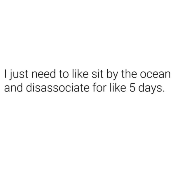 I just need to like sit by the ocean and disassociate for like 5 days.