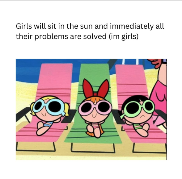Girls will sit in the sun and immediately all their problems are solved (im girls)