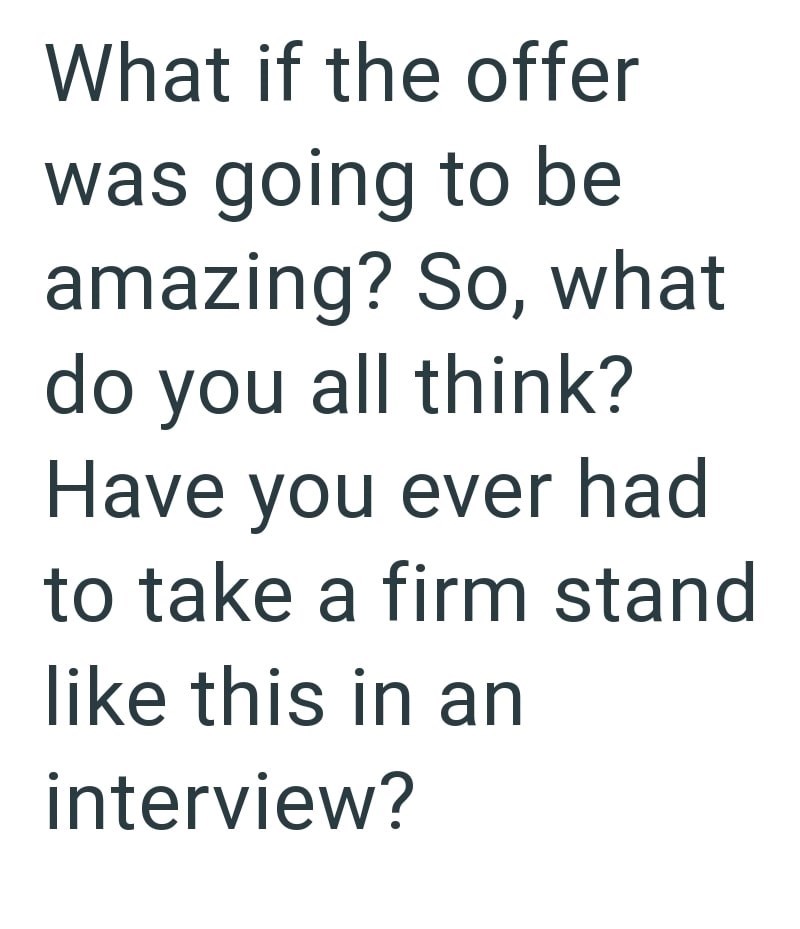 What if the offer was going to be amazing? So, what do you all think? Have you ever had to take a firm stand like this in an interview?
