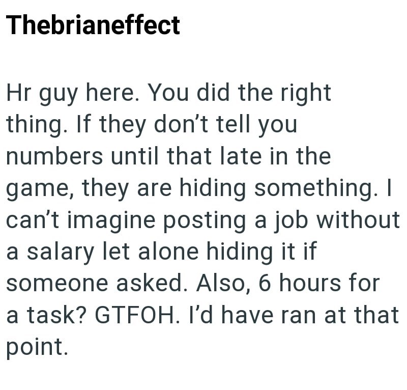 Thebrianeffect Hr guy here. You did the right thing. If they don't tell you numbers until that late in the game, they are hiding something. I can't imagine posting a job without a salary let alone hiding it if someone asked. Also, 6 hours for a task? GTFOH. I'd have ran at that point.