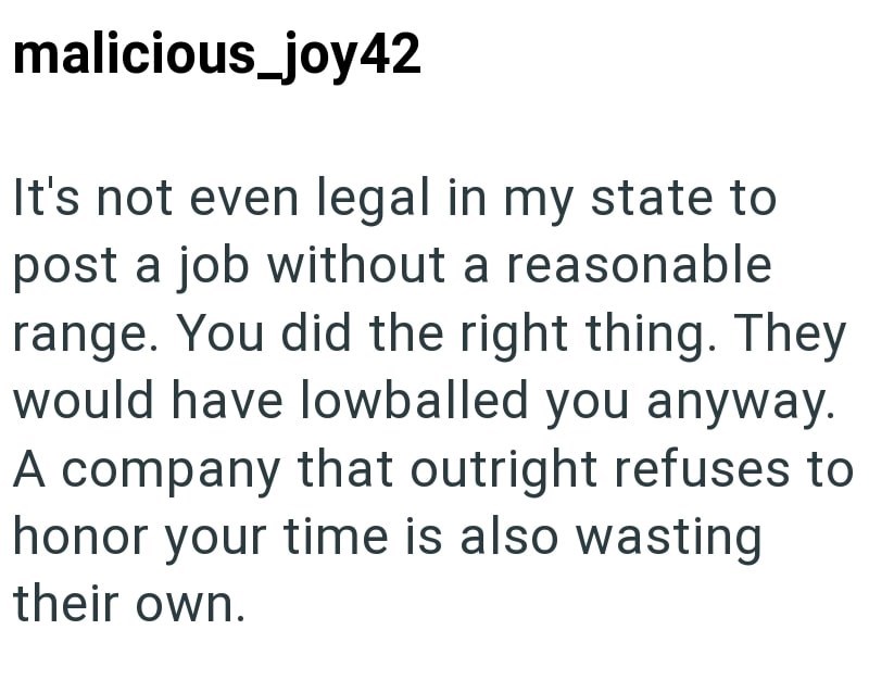 malicious_joy42 It's not even legal in my state to post a job without a reasonable range. You did the right thing. They would have lowballed you anyway. A company that outright refuses to honor your time is also wasting their own.