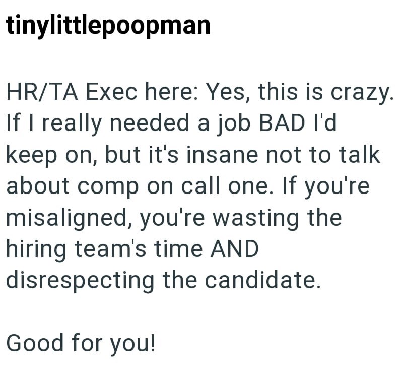 tinylittlepoopman HR/TA Exec here: Yes, this is crazy. If I really needed a job BAD I'd keep on, but it's insane not to talk about comp on call one. If you're misaligned, you're wasting the hiring team's time AND disrespecting the candidate. Good for you!