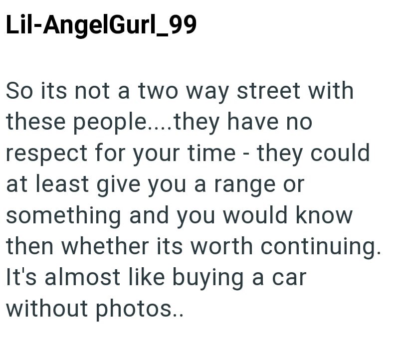 Lil-AngelGurl_99 So its not a two way street with these people....they have no respect for your time they could at least give you a range or something and you would know then whether its worth continuing. It's almost like buying a car without photos..