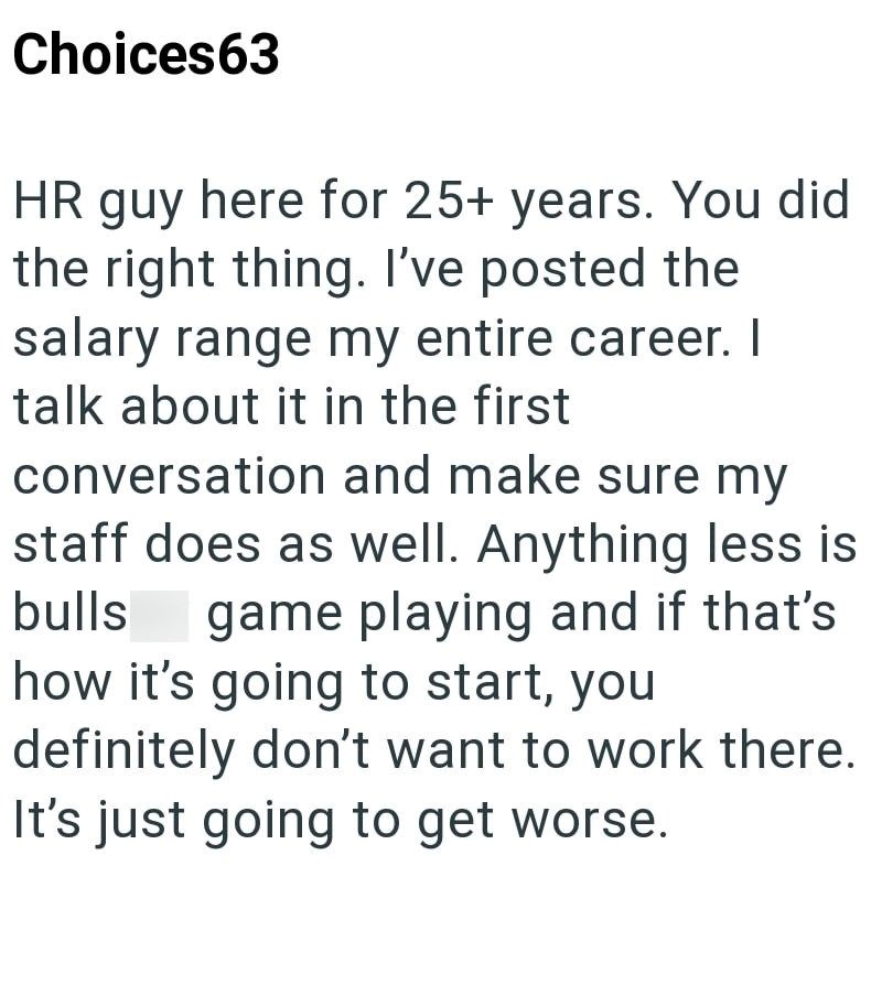 Choices63 HR guy here for 25+ years. You did the right thing. I've posted the salary range my entire career. I talk about it in the first conversation and make sure my staff does as well. Anything less is bulls game playing and if that's how it's going to start, you definitely don't want to work there. It's just going to get worse.