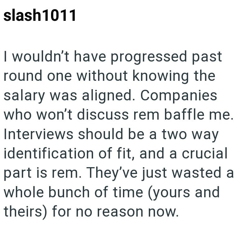 slash1011 I wouldn't have progressed past round one without knowing the salary was aligned. Companies who won't discuss rem baffle me. Interviews should be a two way identification of fit, and a crucial part is rem. They've just wasted a whole bunch of time (yours and theirs) for no reason now.