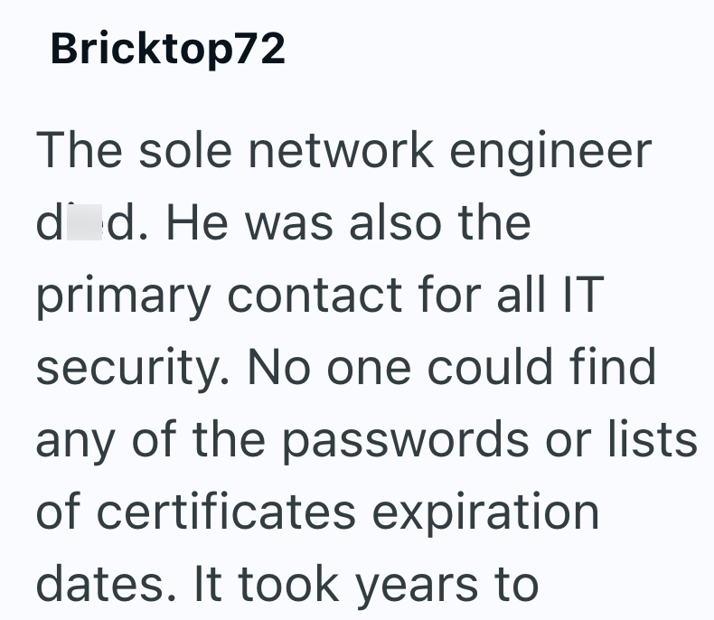 Bricktop72 The sole network engineer d d. He was also the primary contact for all IT security. No one could find any of the passwords or lists of certificates expiration dates. It took years to