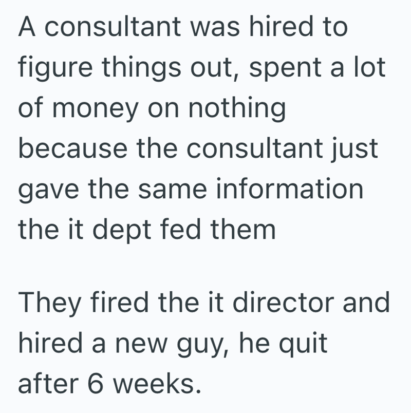 A consultant was hired to figure things out, spent a lot of money on nothing because the consultant just gave the same information the it dept fed them They fired the it director and hired a new guy, he quit after 6 weeks.