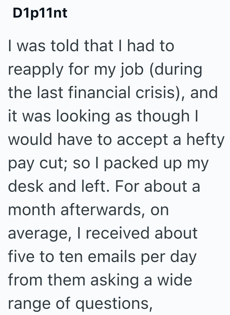 D1p11nt I was told that I had to reapply for my job (during the last financial crisis), and it was looking as though I would have to accept a hefty pay cut; so I packed up my desk and left. For about a month afterwards, on average, I received about five to ten emails per day from them asking a wide range of questions,