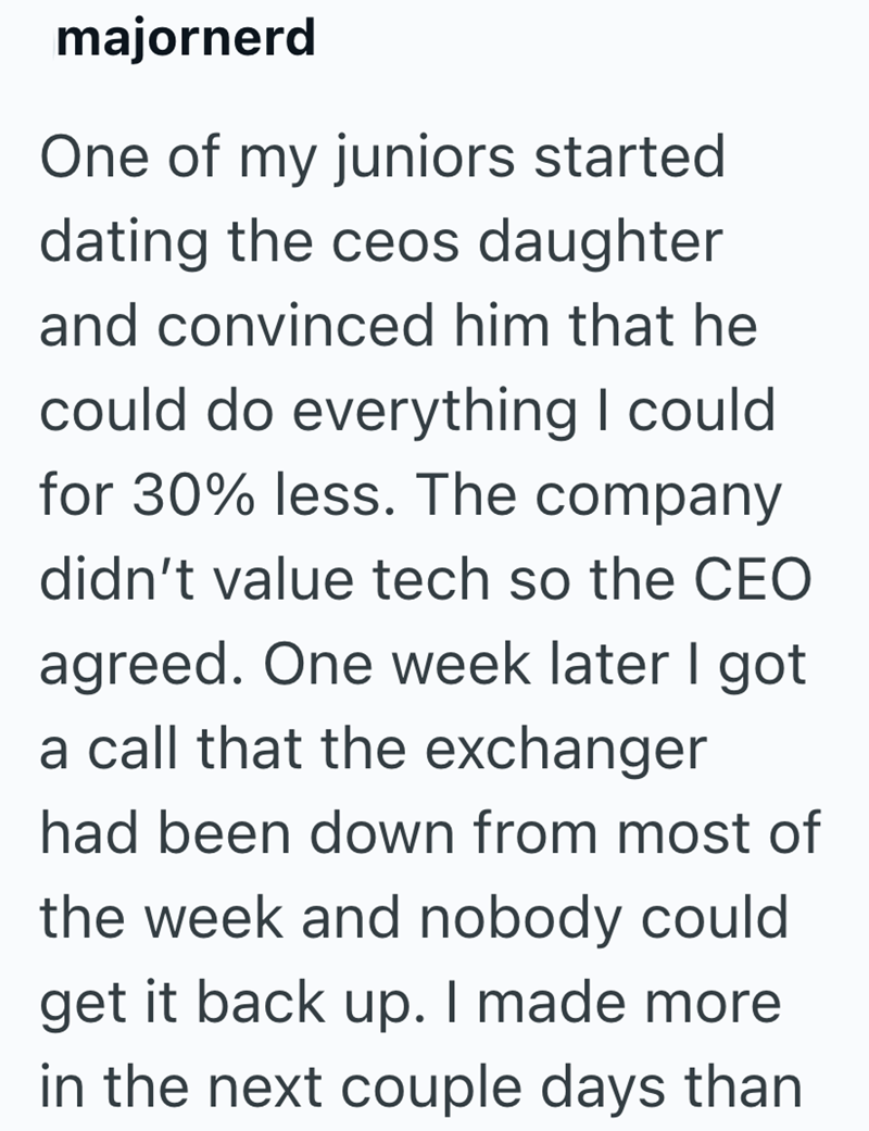 majornerd One of my juniors started dating the ceos daughter and convinced him that he could do everything I could for 30% less. The company didn't value tech so the CEO agreed. One week later I got a call that the exchanger had been down from most of the week and nobody could get it back up. I made more in the next couple days than