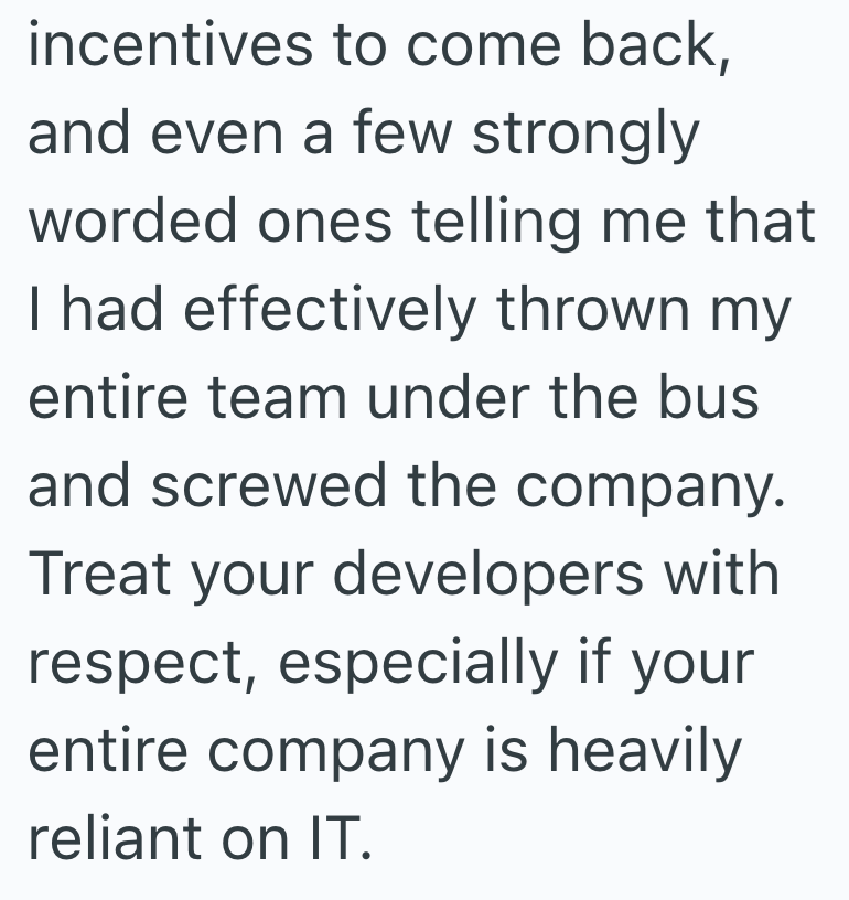 incentives to come back, and even a few strongly worded ones telling me that I had effectively thrown my entire team under the bus and screwed the company. Treat your developers with respect, especially if your entire company is heavily reliant on IT.