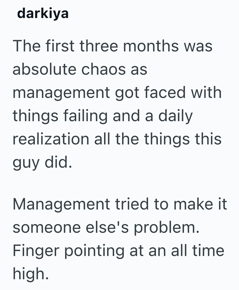 darkiya The first three months was absolute chaos as management got faced with things failing and a daily realization all the things this guy did. Management tried to make it someone else's problem. Finger pointing at an all time high.