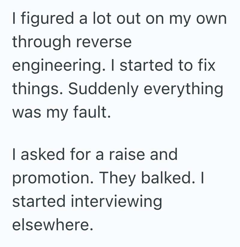 I figured a lot out on my own through reverse engineering. I started to fix things. Suddenly everything was my fault. I asked for a raise and promotion. They balked. I started interviewing elsewhere.