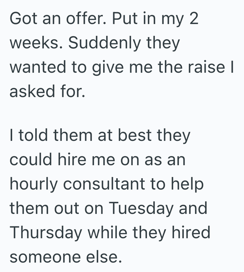 Got an offer. Put in my 2 weeks. Suddenly they wanted to give me the raise | asked for. I told them at best they could hire me on as an hourly consultant to help them out on Tuesday and Thursday while they hired someone else.