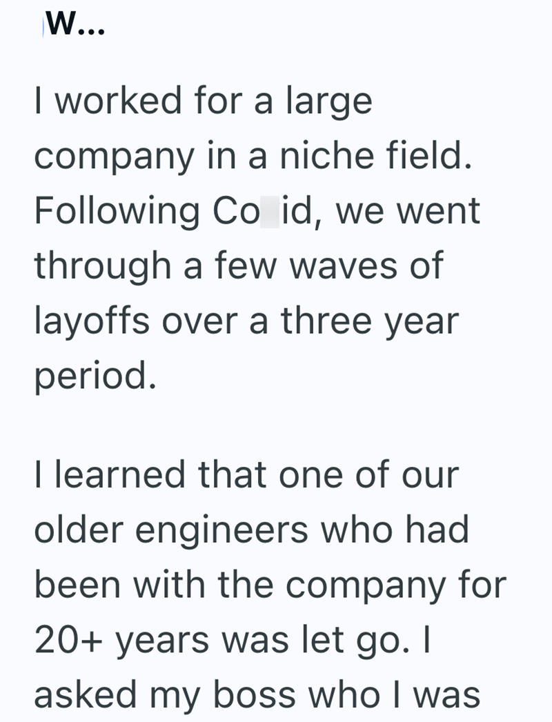 W... I worked for a large company in a niche field. Following Co id, we went through a few waves of layoffs over a three year period. I learned that one of our older engineers who had been with the company for 20+ years was let go. I asked my boss who I was