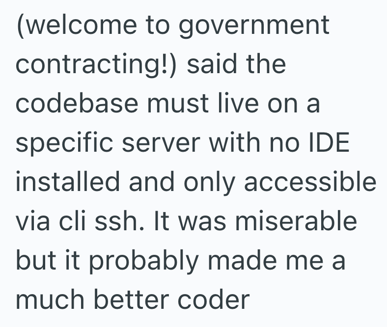 (welcome to government contracting!) said the codebase must live on a specific server with no IDE installed and only accessible via cli ssh. It was miserable but it probably made me a much better coder