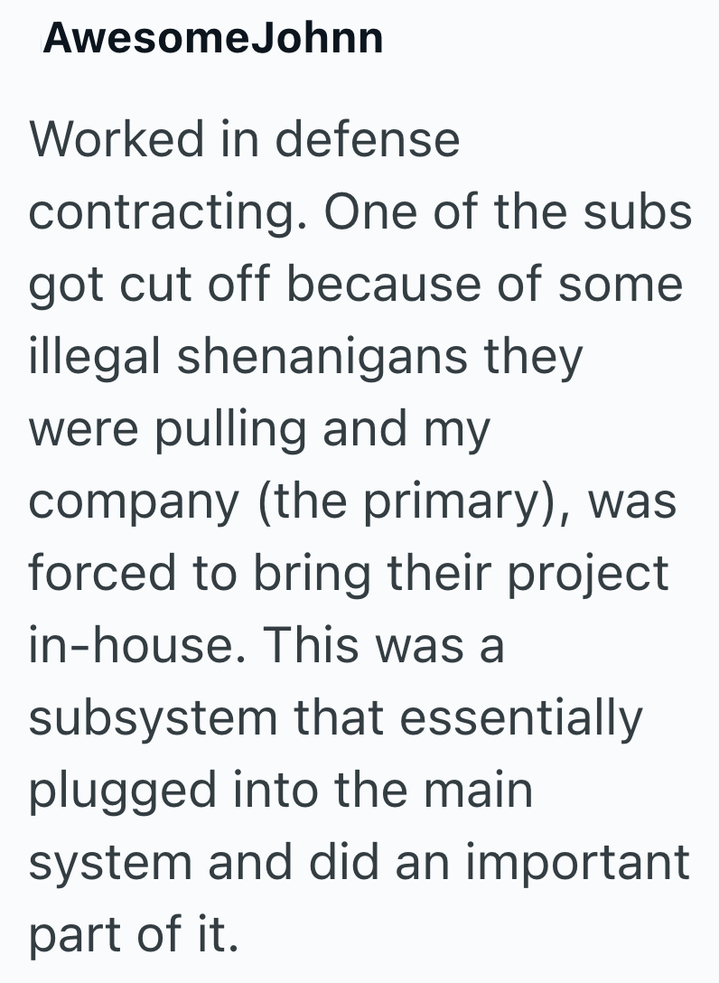 AwesomeJohnn Worked in defense contracting. One of the subs got cut off because of some illegal shenanigans they were pulling and my company (the primary), was forced to bring their project in-house. This was a subsystem that essentially plugged into the main system and did an important part of it.