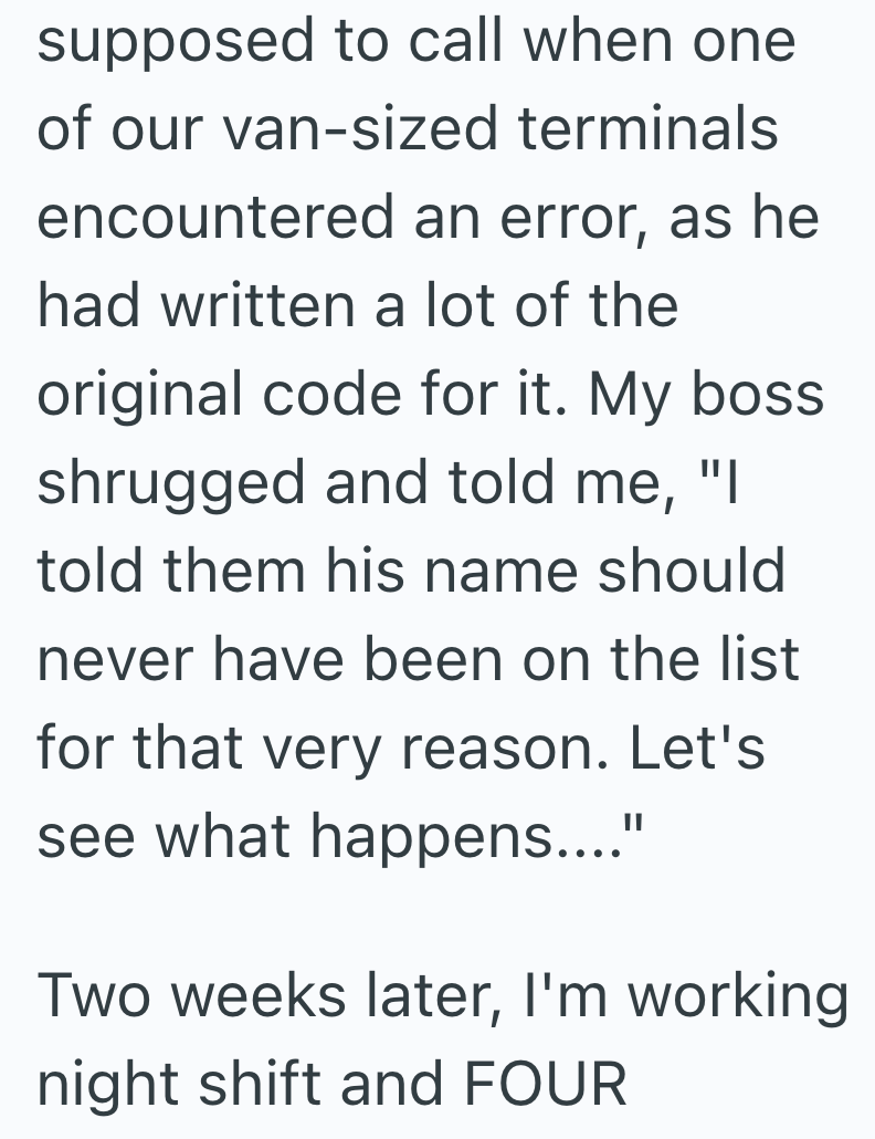 supposed to call when one of our van-sized terminals encountered an error, as he had written a lot of the original code for it. My boss. shrugged and told me, "I told them his name should never have been on the list for that very reason. Let's see what happens...." Two weeks later, I'm working night shift and FOUR