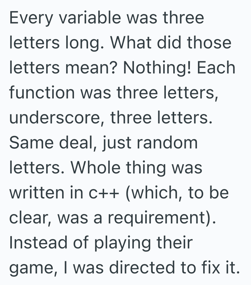 Every variable was three letters long. What did those letters mean? Nothing! Each function was three letters, underscore, three letters. Same deal, just random letters. Whole thing was written in c++ (which, to be clear, was a requirement). Instead of playing their game, I was directed to fix it.