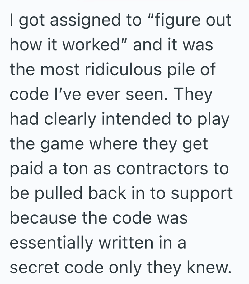 I got assigned to "figure out how it worked" and it was the most ridiculous pile of code I've ever seen. They had clearly intended to play the game where they get paid a ton as contractors to be pulled back in to support because the code was essentially written in a secret code only they knew.