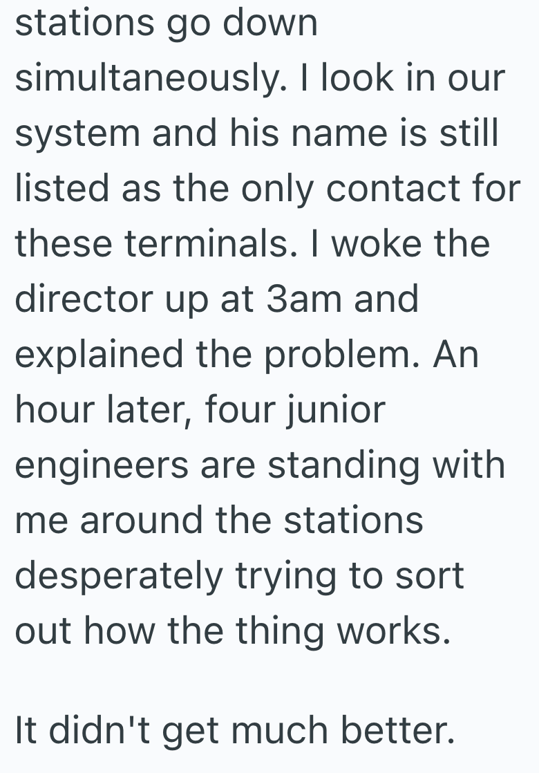 stations go down simultaneously. I look in our system and his name is still listed as the only contact for these terminals. I woke the director up at 3am and explained the problem. An hour later, four junior engineers are standing with me around the stations desperately trying to sort out how the thing works. It didn't get much better.