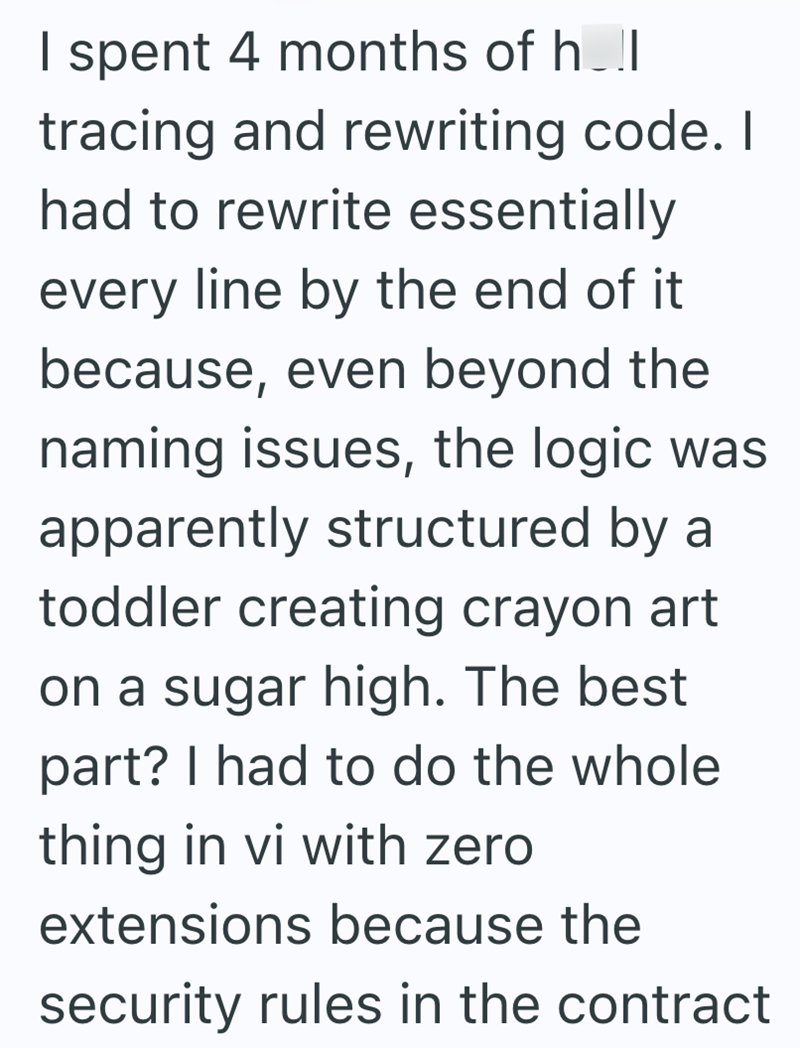 I spent 4 months of h..l tracing and rewriting code. I had to rewrite essentially every line by the end of it because, even beyond the naming issues, the logic was apparently structured by a toddler creating crayon art on a sugar high. The best part? I had to do the whole thing in vi with zero extensions because the security rules in the contract