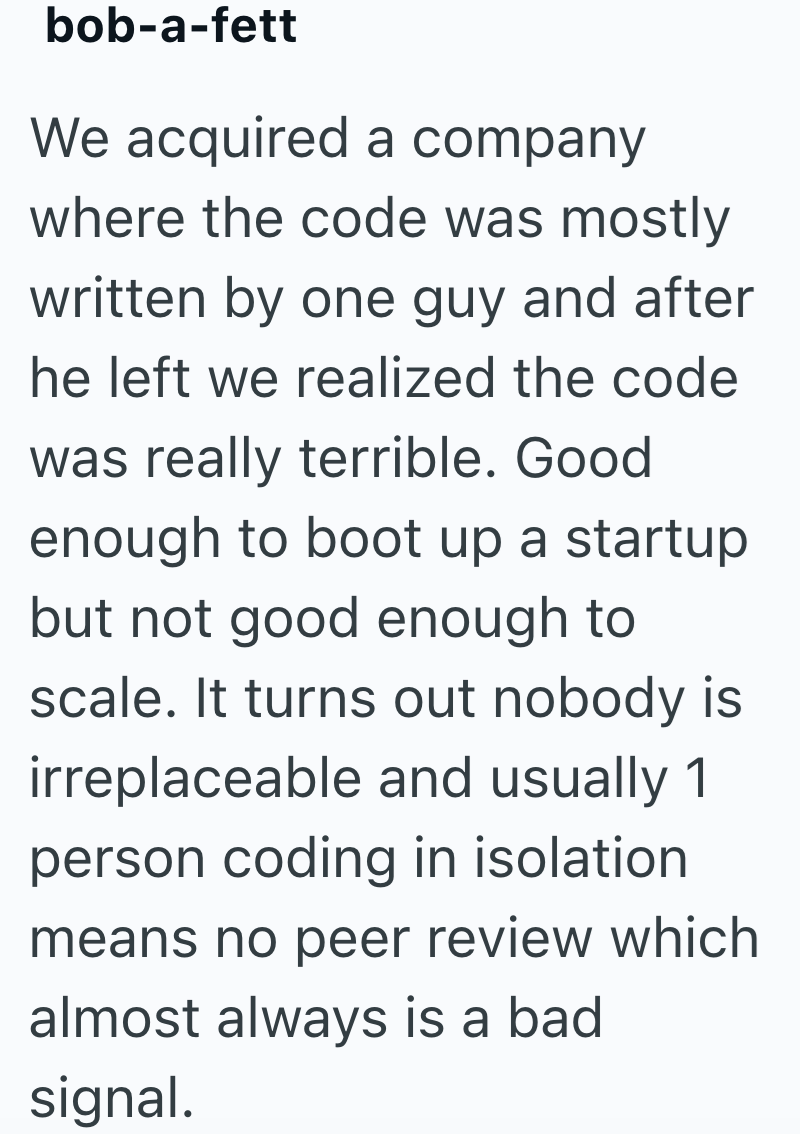 bob-a-fett We acquired a company where the code was mostly written by one guy and after he left we realized the code was really terrible. Good enough to boot up a startup but not good enough to scale. It turns out nobody is irreplaceable and usually 1 person coding in isolation means no peer review which almost always is a bad signal.