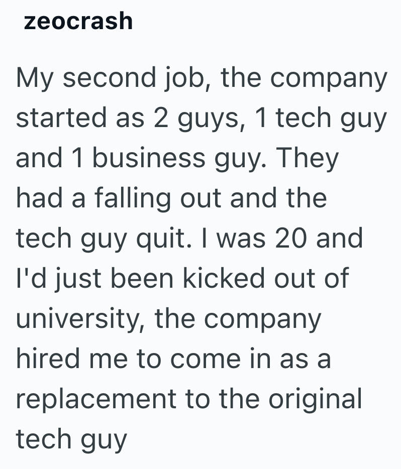 zeocrash My second job, the company started as 2 guys, 1 tech guy and 1 business guy. They had a falling out and the tech guy quit. I was 20 and I'd just been kicked out of university, the company hired me to come in as a replacement to the original tech guy
