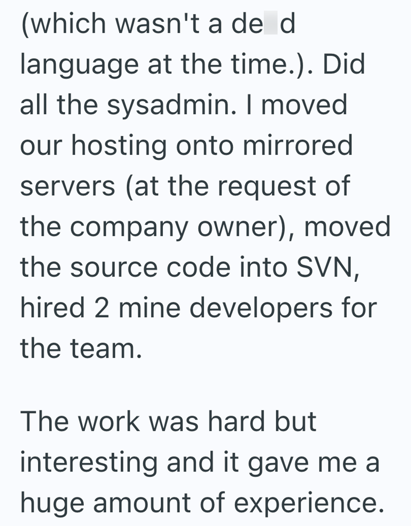 (which wasn't a de d language at the time.). Did all the sysadmin. I moved our hosting onto mirrored servers (at the request of the company owner), moved the source code into SVN, hired 2 mine developers for the team. The work was hard but interesting and it gave me a huge amount of experience.
