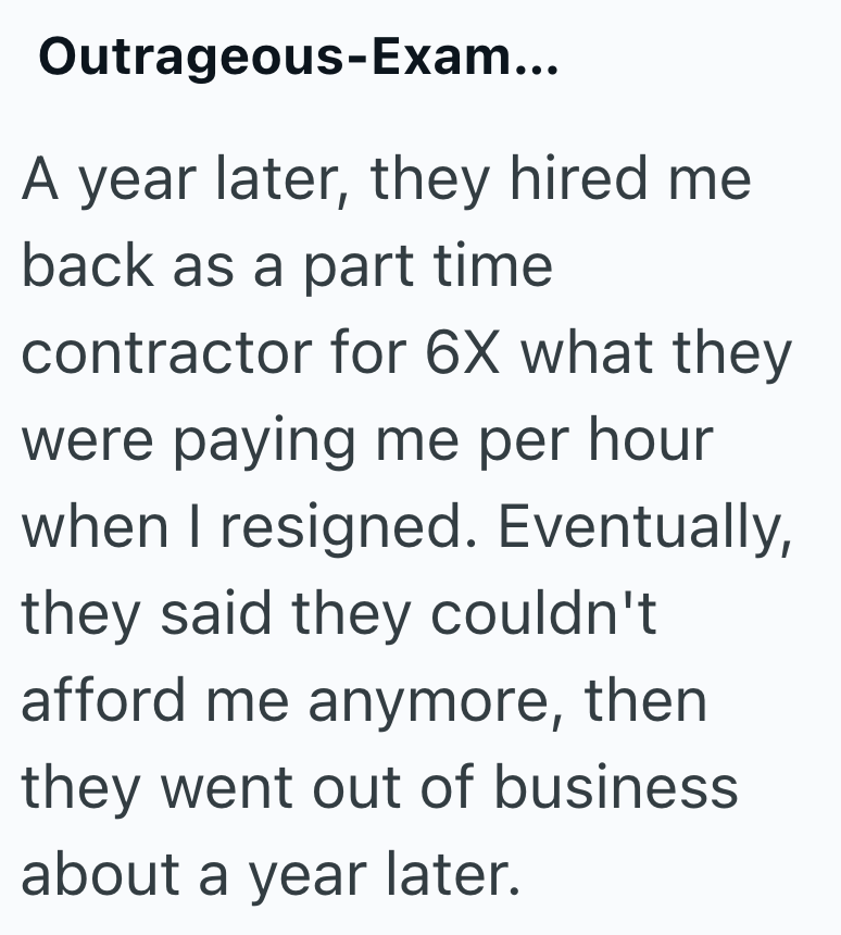Outrageous-Exam... A year later, they hired me back as a part time contractor for 6X what they were paying me per hour when I resigned. Eventually, they said they couldn't afford me anymore, then they went out of business about a year later.