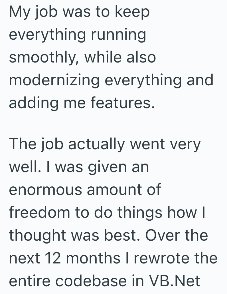 My job was to keep everything running smoothly, while also modernizing everything and adding me features. The job actually went very well. I was given an enormous amount of freedom to do things how I thought was best. Over the next 12 months I rewrote the entire codebase in VB.Net