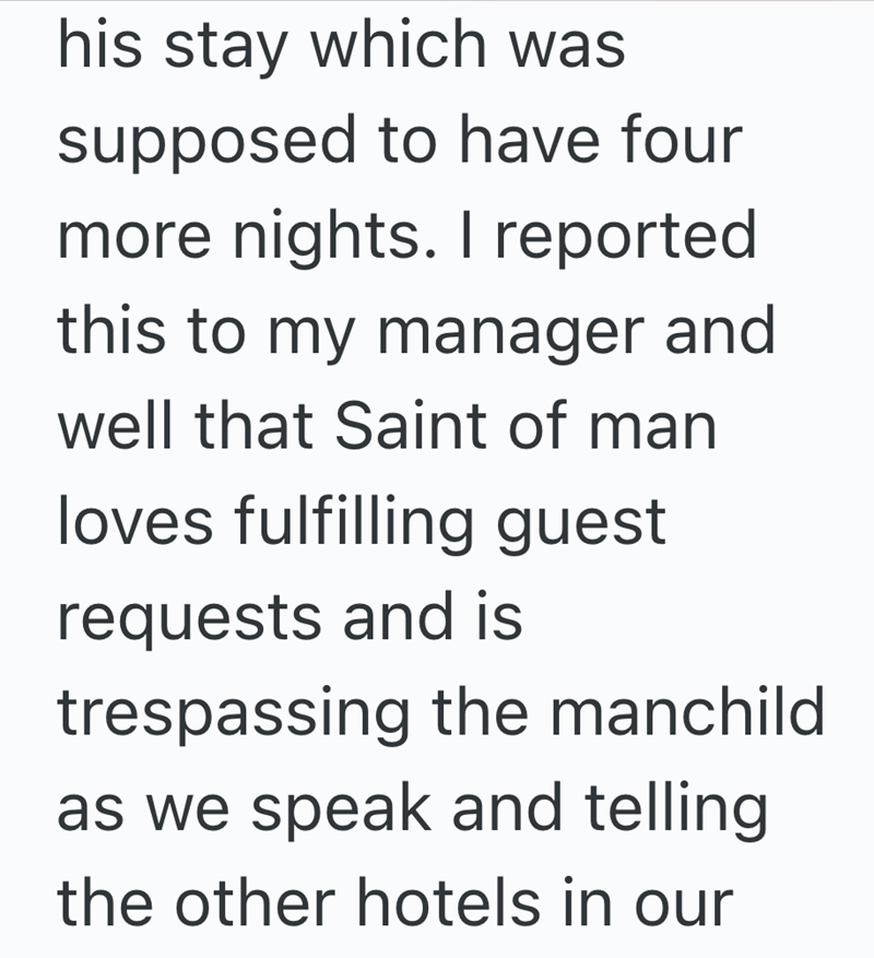 his stay which was supposed to have four more nights. I reported this to my manager and well that Saint of man loves fulfilling guest requests and is trespassing the manchild as we speak and telling the other hotels in our