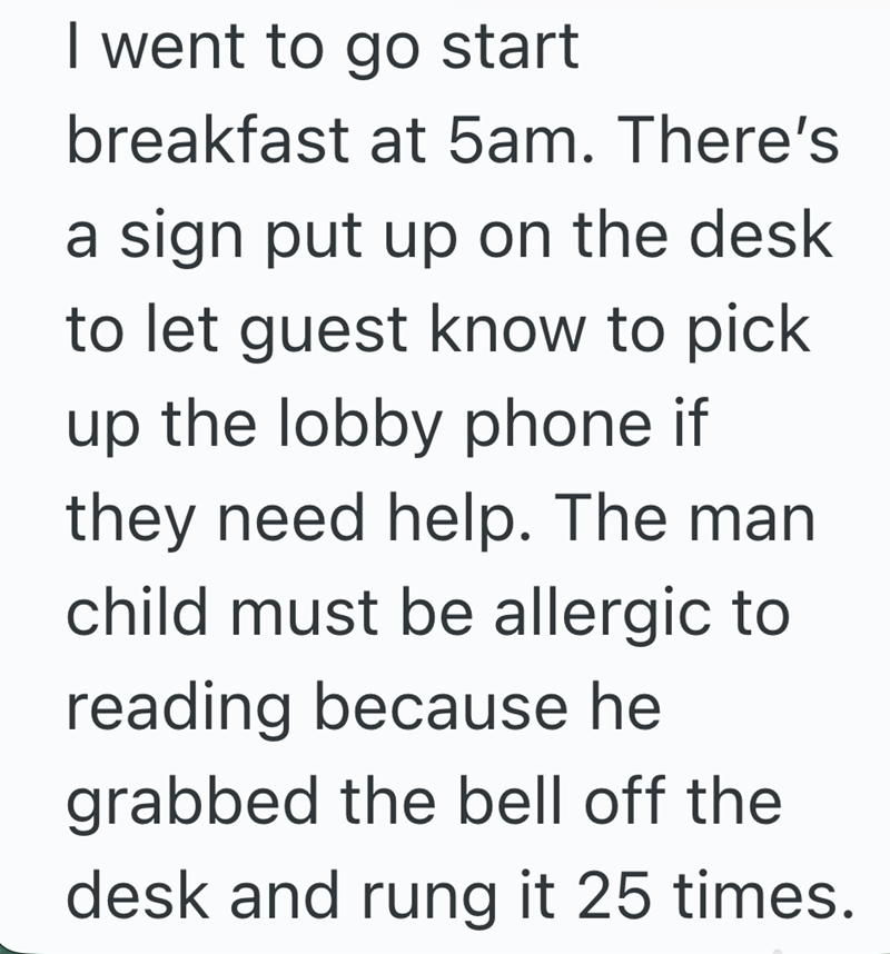 I went to go start breakfast at 5am. There's a sign put up on the desk to let guest know to pick up the lobby phone if they need help. The man child must be allergic to reading because he grabbed the bell off the desk and rung it 25 times.