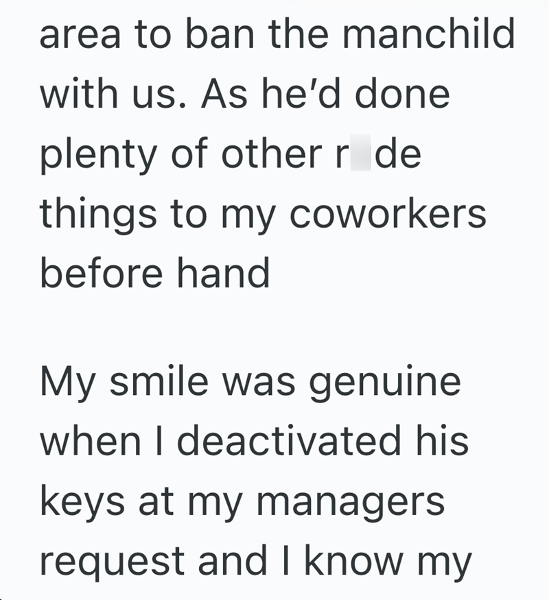 area to ban the manchild with us. As he'd done plenty of other r de things to my coworkers before hand My smile was genuine when I deactivated his keys at my managers request and I know my