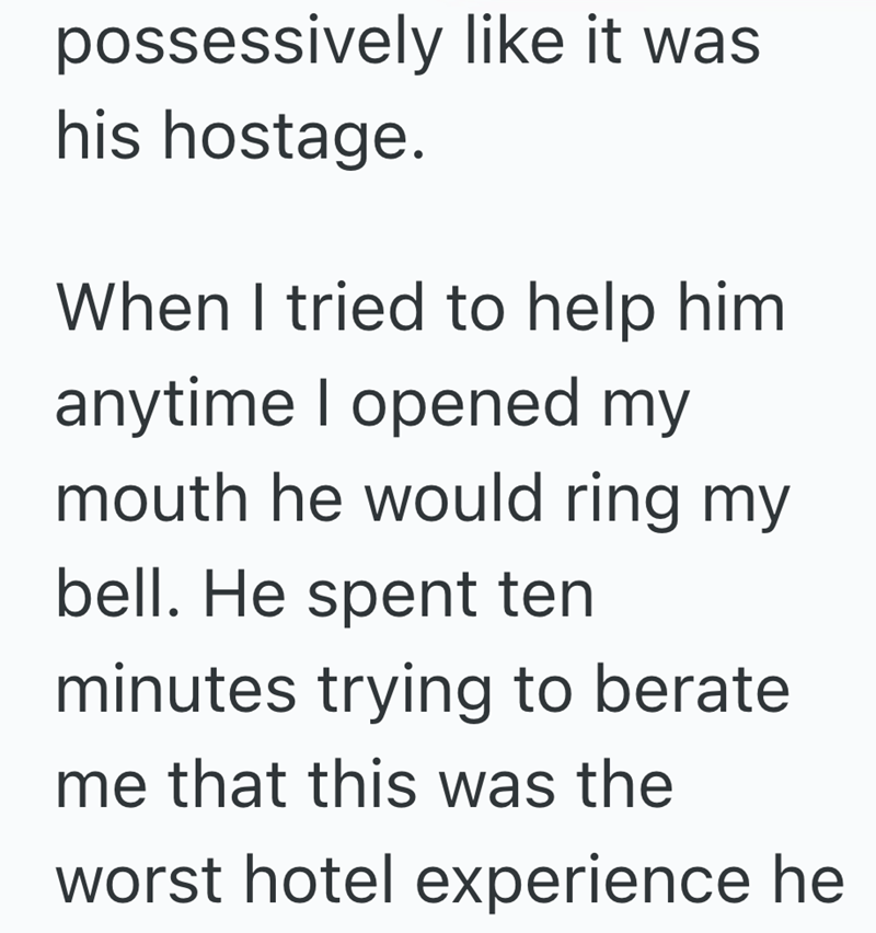 possessively like it was his hostage. When I tried to help him anytime I opened my mouth he would ring my bell. He spent ten minutes trying to berate me that this was the worst hotel experience he