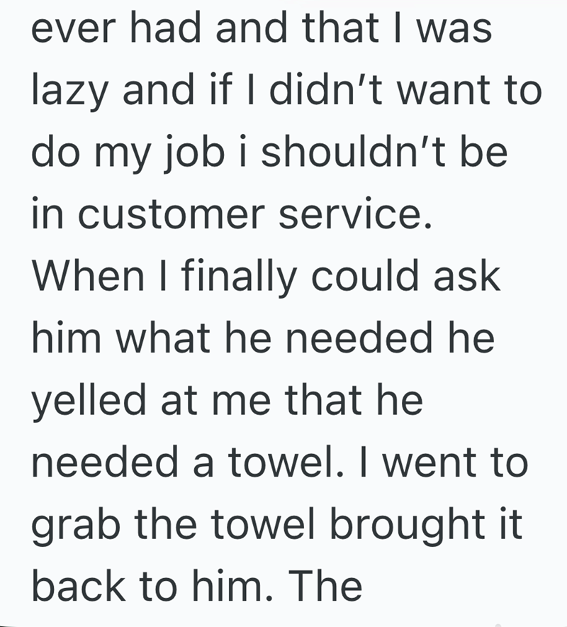ever had and that I was lazy and if I didn't want to do my job i shouldn't be in customer service. When I finally could ask him what he needed he yelled at me that he needed a towel. I went to grab the towel brought it back to him. The